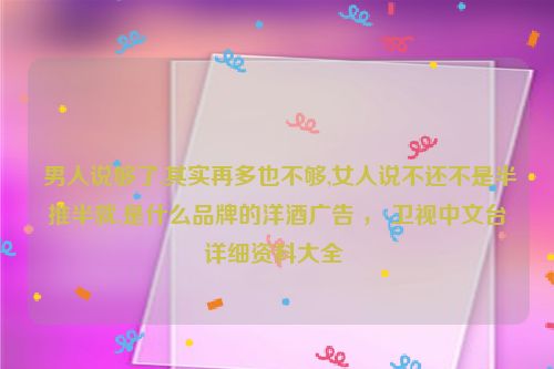  男人说够了,其实再多也不够,女人说不还不是半推半就.是什么品牌的洋酒广告 ， 卫视中文台详细资料大全 